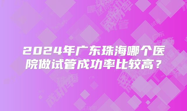 2024年广东珠海哪个医院做试管成功率比较高？