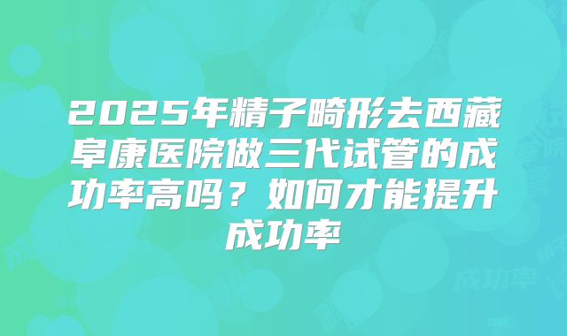 2025年精子畸形去西藏阜康医院做三代试管的成功率高吗?如何才能提升成功率