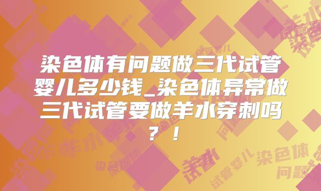 染色体有问题做三代试管婴儿多少钱_染色体异常做三代试管要做羊水穿刺吗?!