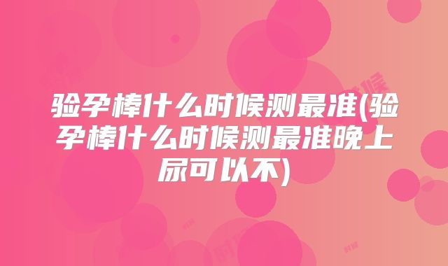 验孕棒什么时候测最准(验孕棒什么时候测最准晚上尿可以不)