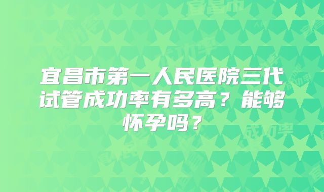 宜昌市第一人民医院三代试管成功率有多高？能够怀孕吗？