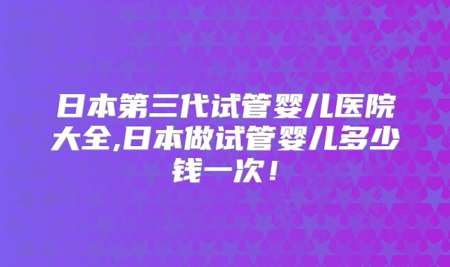 日本第三代试管婴儿医院大全,日本做试管婴儿多少钱一次!