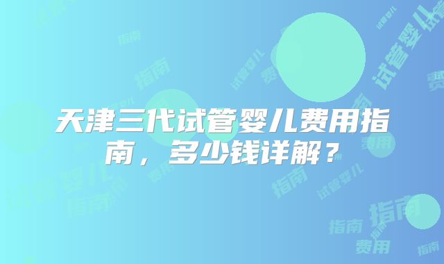 天津三代试管婴儿费用指南，多少钱详解？