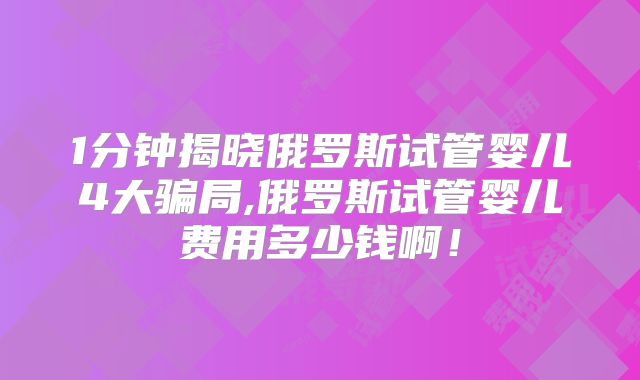 1分钟揭晓俄罗斯试管婴儿4大骗局,俄罗斯试管婴儿费用多少钱啊！