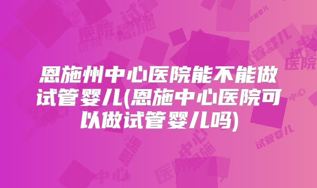 恩施州中心医院能不能做试管婴儿(恩施中心医院可以做试管婴儿吗)