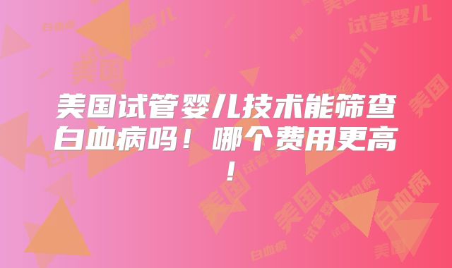 美国试管婴儿技术能筛查白血病吗！哪个费用更高！