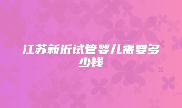 江苏新沂试管婴儿需要多少钱