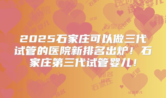 2025石家庄可以做三代试管的医院新排名出炉！石家庄第三代试管婴儿！