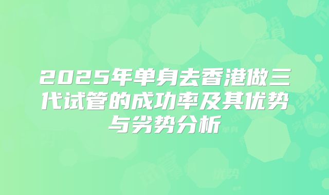 2025年单身去香港做三代试管的成功率及其优势与劣势分析