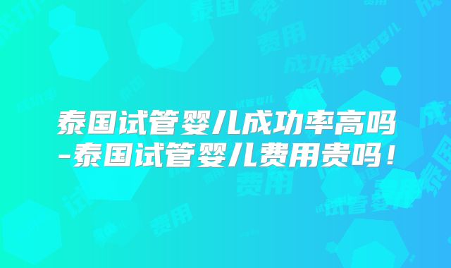 泰国试管婴儿成功率高吗-泰国试管婴儿费用贵吗!