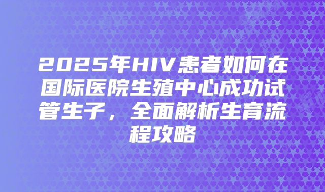 2025年HIV患者如何在国际医院生殖中心成功试管生子，全面解析生育流程攻略