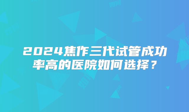 2024焦作三代试管成功率高的医院如何选择?