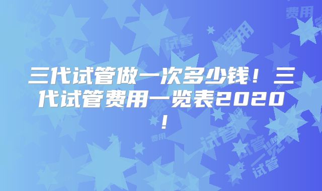 三代试管做一次多少钱！三代试管费用一览表2020！