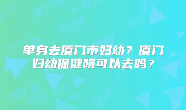 单身去厦门市妇幼？厦门妇幼保健院可以去吗？