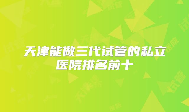 天津能做三代试管的私立医院排名前十