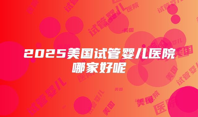 2025美国试管婴儿医院哪家好呢