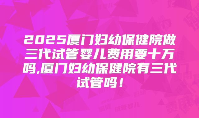 2025厦门妇幼保健院做三代试管婴儿费用要十万吗,厦门妇幼保健院有三代试管吗！