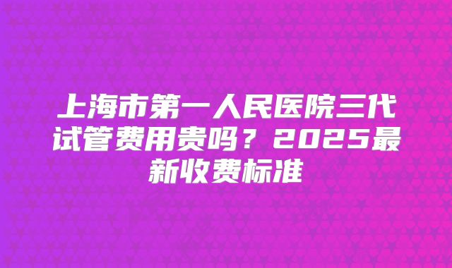 上海市第一人民医院三代试管费用贵吗？2025最新收费标准