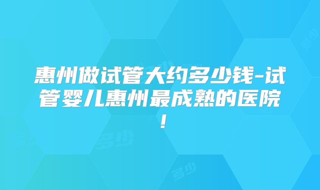 惠州做试管大约多少钱-试管婴儿惠州最成熟的医院!