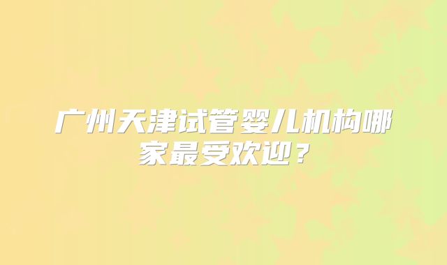 广州天津试管婴儿机构哪家最受欢迎？