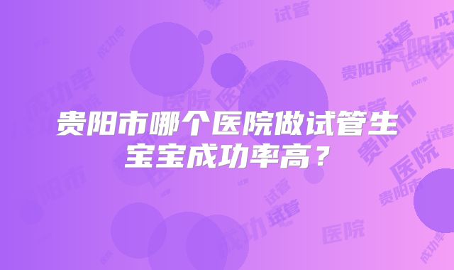 贵阳市哪个医院做试管生宝宝成功率高？