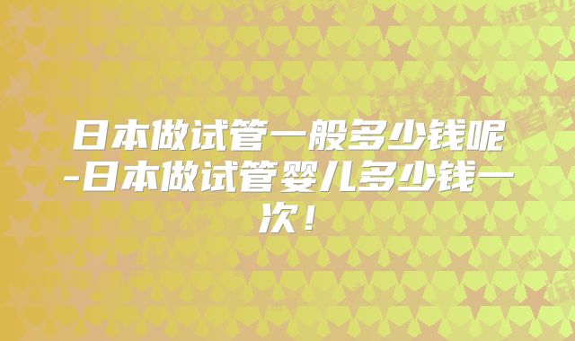 日本做试管一般多少钱呢-日本做试管婴儿多少钱一次！