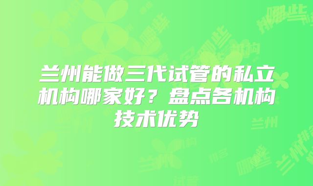 兰州能做三代试管的私立机构哪家好？盘点各机构技术优势
