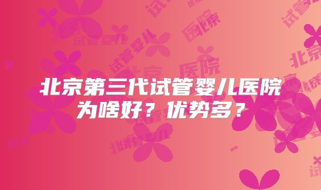 北京第三代试管婴儿医院为啥好?优势多?