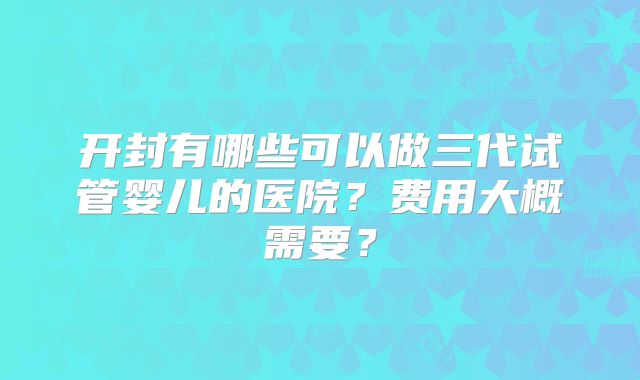 开封有哪些可以做三代试管婴儿的医院？费用大概需要？