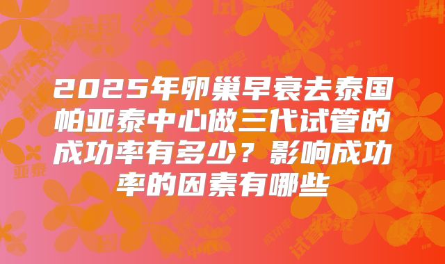 2025年卵巢早衰去泰国帕亚泰中心做三代试管的成功率有多少?影响成功率的因素有哪些