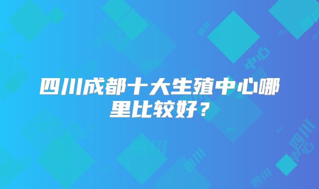 四川成都十大生殖中心哪里比较好?