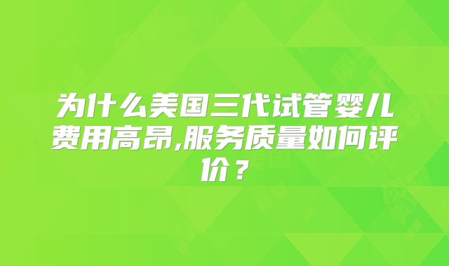 为什么美国三代试管婴儿费用高昂,服务质量如何评价？
