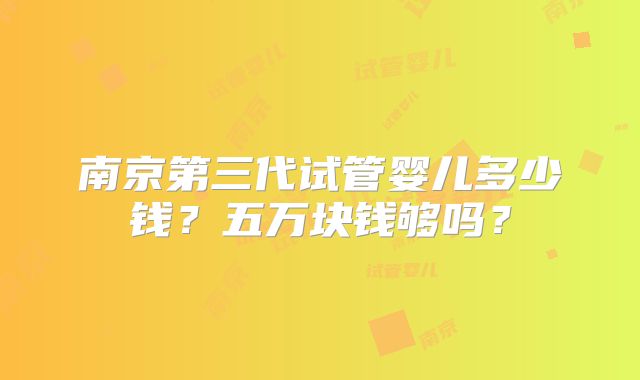 南京第三代试管婴儿多少钱?五万块钱够吗?