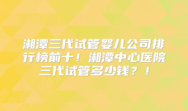 湘潭三代试管婴儿公司排行榜前十！湘潭中心医院三代试管多少钱？！