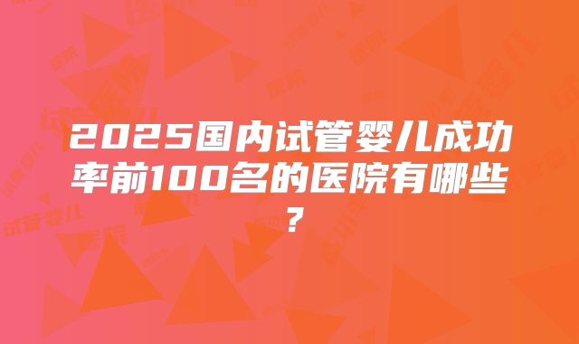 2025国内试管婴儿成功率前100名的医院有哪些?