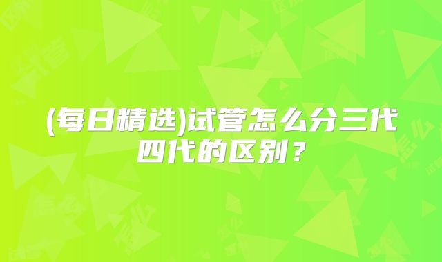 (每日精选)试管怎么分三代四代的区别？