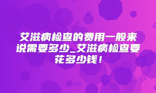 艾滋病检查的费用一般来说需要多少_艾滋病检查要花多少钱！