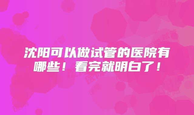 沈阳可以做试管的医院有哪些！看完就明白了！