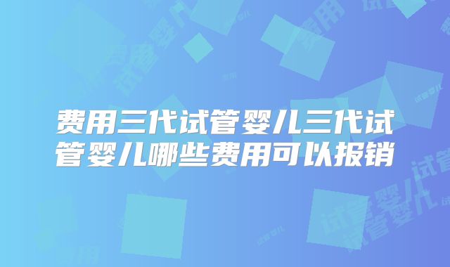 费用三代试管婴儿三代试管婴儿哪些费用可以报销