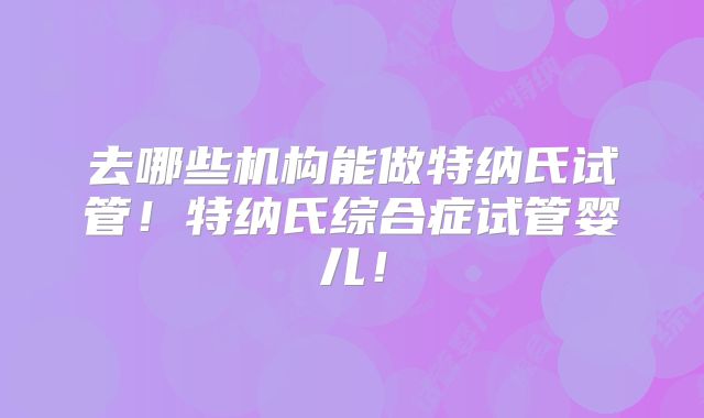 去哪些机构能做特纳氏试管！特纳氏综合症试管婴儿！