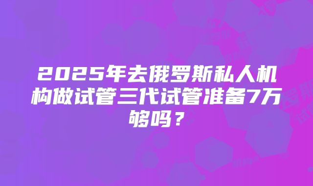 2025年去俄罗斯私人机构做试管三代试管准备7万够吗？