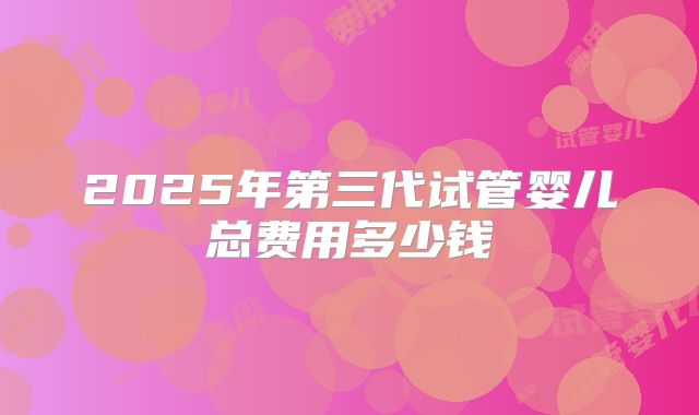 2025年第三代试管婴儿总费用多少钱