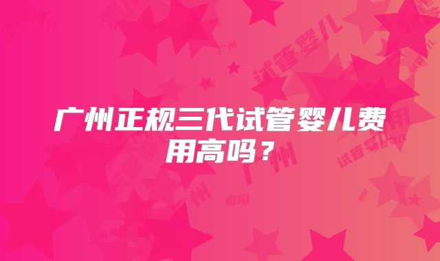 广州正规三代试管婴儿费用高吗？