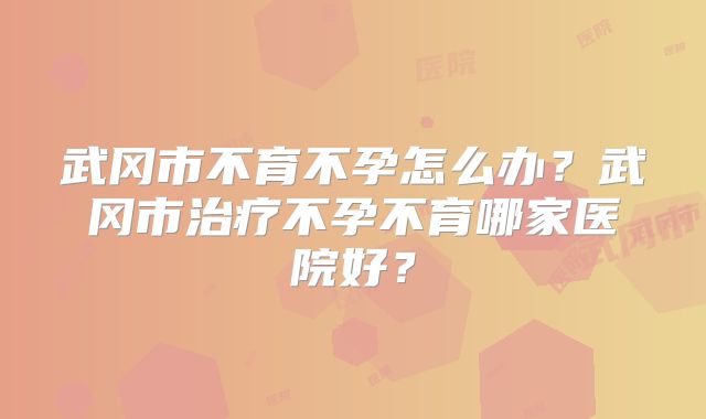 武冈市不育不孕怎么办？武冈市治疗不孕不育哪家医院好？