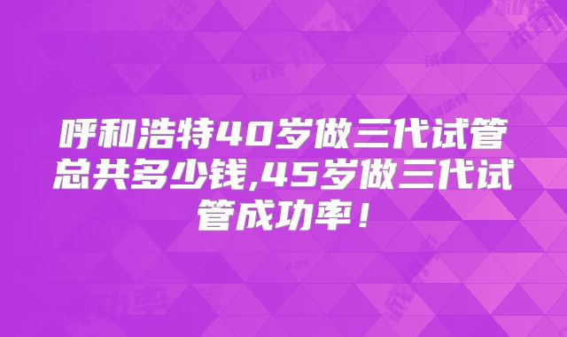 呼和浩特40岁做三代试管总共多少钱,45岁做三代试管成功率!
