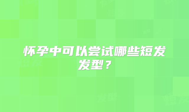 怀孕中可以尝试哪些短发发型?