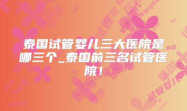 泰国试管婴儿三大医院是哪三个_泰国前三名试管医院!