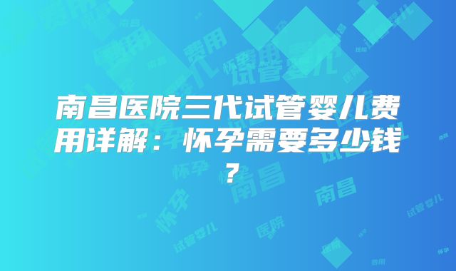 南昌医院三代试管婴儿费用详解：怀孕需要多少钱？