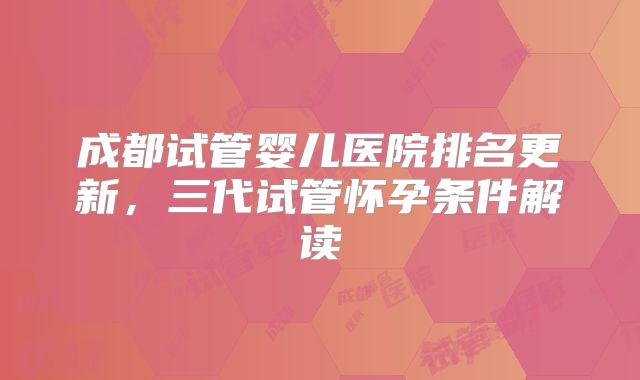 成都试管婴儿医院排名更新，三代试管怀孕条件解读