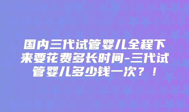 国内三代试管婴儿全程下来要花费多长时间-三代试管婴儿多少钱一次?!